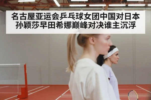 名古屋亚运会乒乓球女团中国对日本孙颖莎早田希娜巅峰对决谁主沉浮