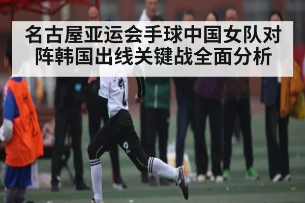 名古屋亚运会手球中国女队对阵韩国出线关键战全面分析