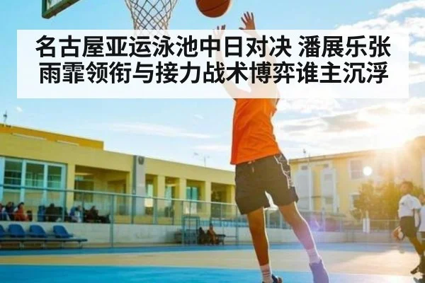 名古屋亚运泳池中日对决 潘展乐张雨霏领衔与接力战术博弈谁主沉浮