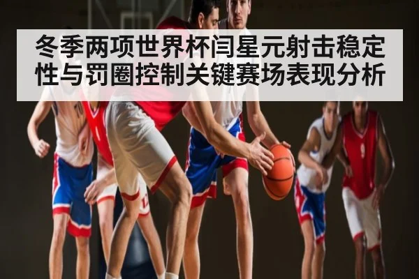 冬季两项世界杯闫星元射击稳定性与罚圈控制关键赛场表现分析