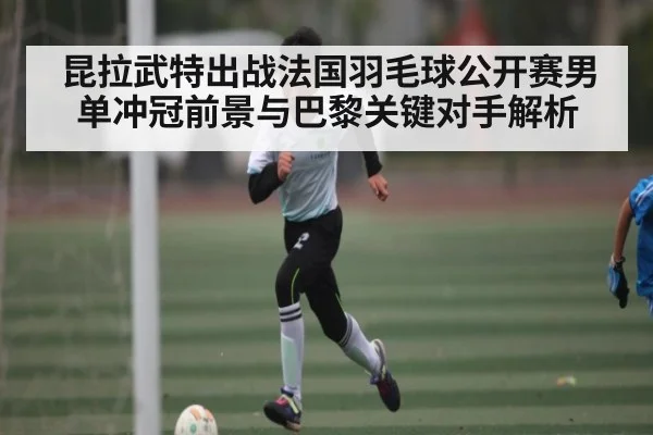 昆拉武特出战法国羽毛球公开赛男单冲冠前景与巴黎关键对手解析