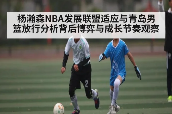 杨瀚森NBA发展联盟适应与青岛男篮放行分析背后博弈与成长节奏观察