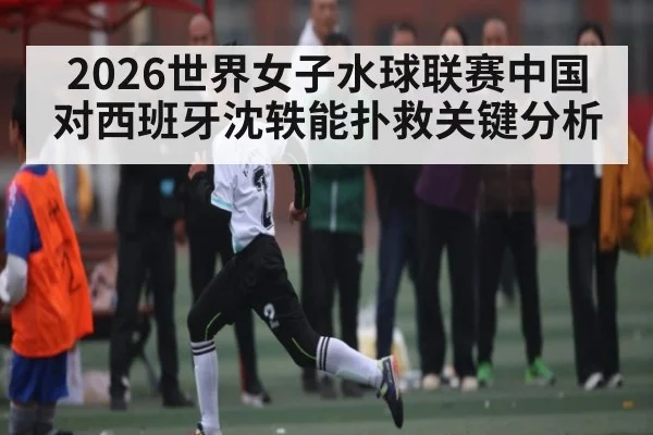 2026世界女子水球联赛中国对西班牙沈轶能扑救关键分析